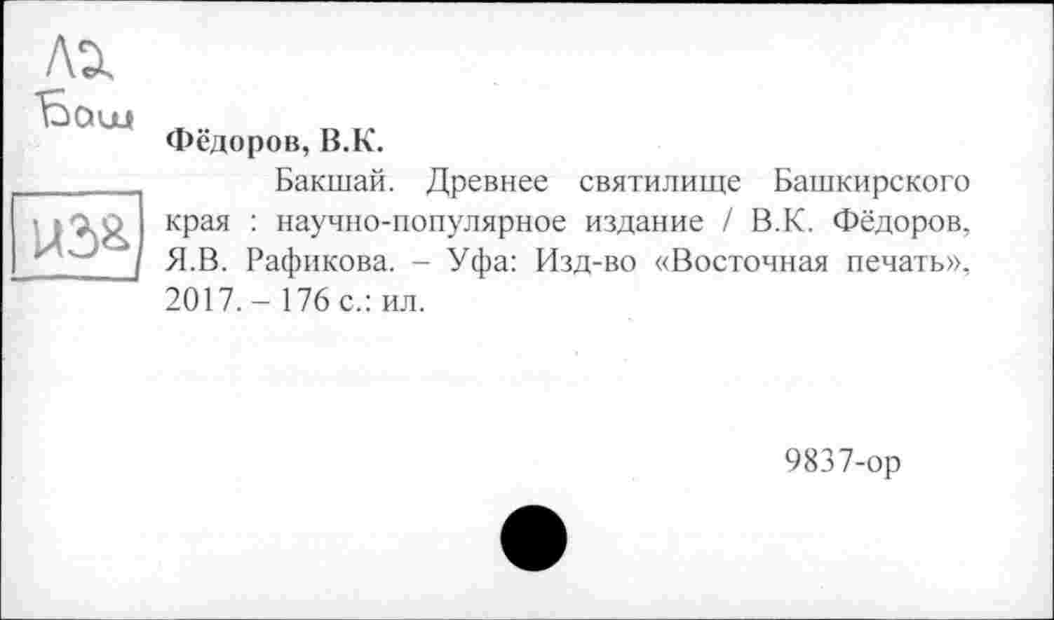 ﻿U3&
Фёдоров, В.К.
Бакшай. Древнее святилище Башкирского края : научно-популярное издание / В.К. Фёдоров, Я.В. Рафикова. - Уфа: Изд-во «Восточная печать», 2017. - 176 с.: ил.
9837-ор